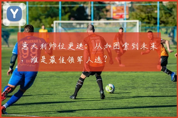 意大利帅位更迭：从加图索到未来，谁是最佳领军人选？