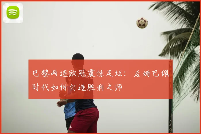 巴黎两连欧冠震惊足坛：后姆巴佩时代如何打造胜利之师