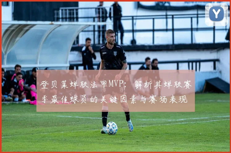 登贝莱蝉联法甲MVP:解析其蝉联赛季最佳球员的关键因素与赛场表现
