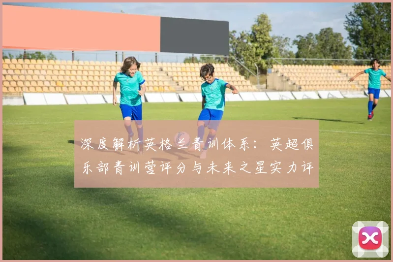 深度解析英格兰青训体系：英超俱乐部青训营评分与未来之星实力评估指南