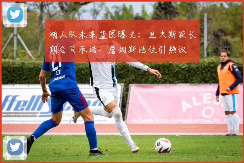 湖人队未来蓝图曝光:里夫斯获长期合同承诺,詹姆斯地位引热议