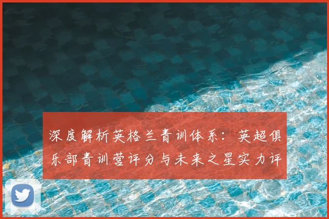 深度解析英格兰青训体系:英超俱乐部青训营评分与未来之星实力评估指南