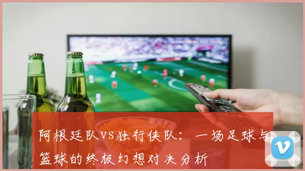 阿根廷队vs独行侠队：一场足球与篮球的终极幻想对决分析