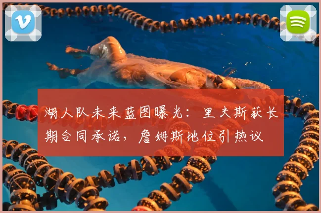 湖人队未来蓝图曝光:里夫斯获长期合同承诺,詹姆斯地位引热议