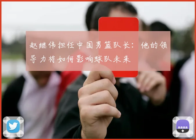 赵继伟担任中国男篮队长：他的领导力将如何影响球队未来