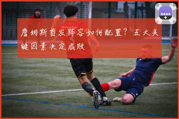 詹姆斯首发阵容如何配置？五大关键因素决定成败