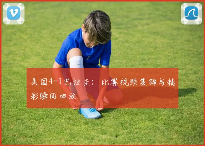 美国4-1巴拉圭:比赛视频集锦与精彩瞬间回放