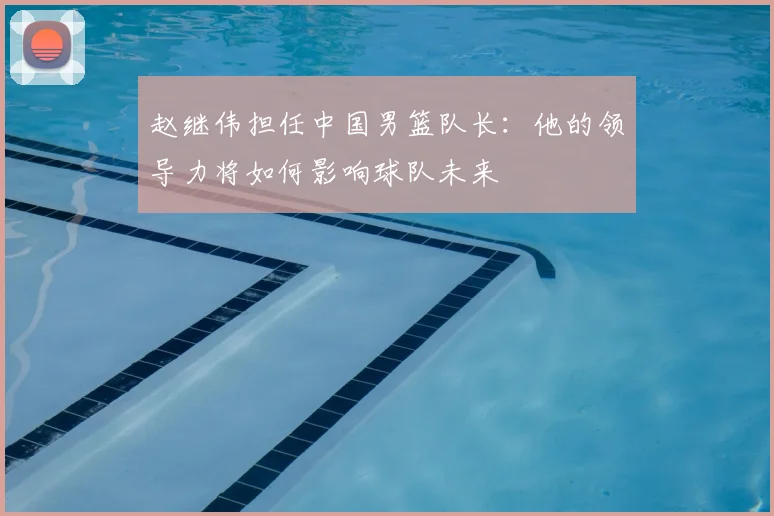 赵继伟担任中国男篮队长：他的领导力将如何影响球队未来