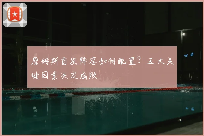 詹姆斯首发阵容如何配置？五大关键因素决定成败