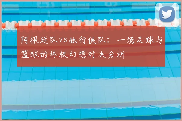 阿根廷队vs独行侠队:一场足球与篮球的终极幻想对决分析