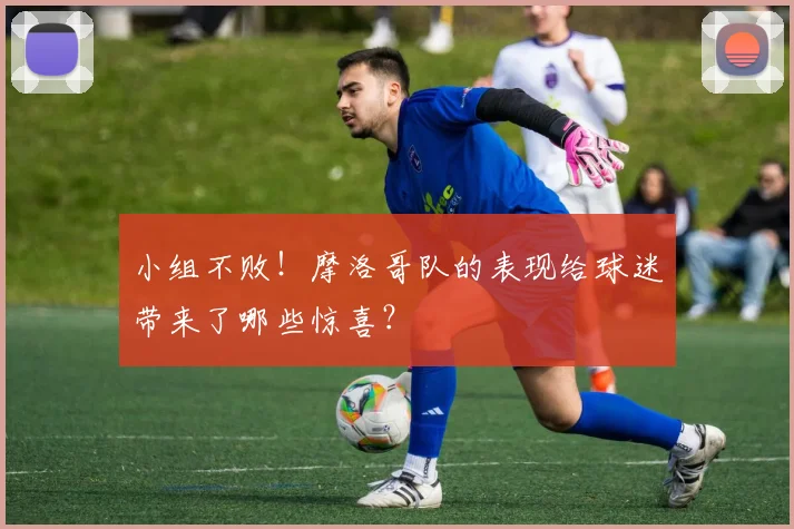 小组不败!摩洛哥队的表现给球迷带来了哪些惊喜?
